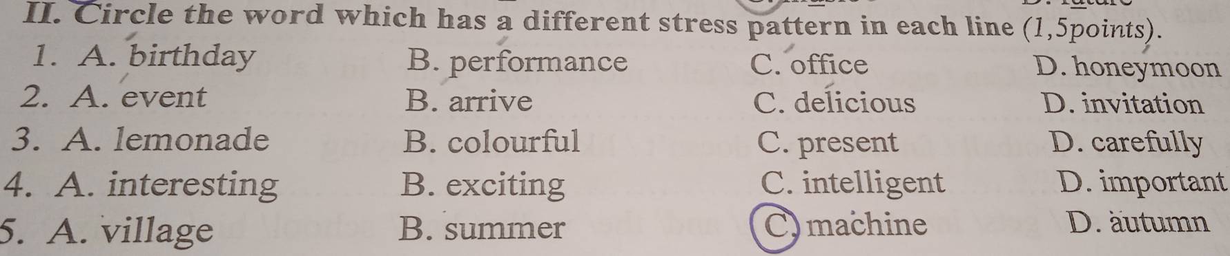 Circle the word which has a different stress pattern in each line (1,5points).
1. A. birthday B. performance C. office
D. honeymoon
2. A. event B. arrive C. delicious D. invitation
3. A. lemonade B. colourful C. present D. carefully
4. A. interesting B. exciting C. intelligent D. important
5. A. village B. summer C)machine
D. äutumn