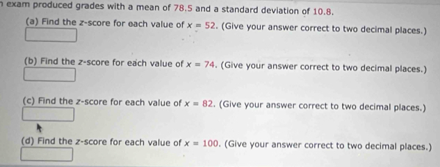 exam produced grades with a mean of 78.5 and a standard deviation of 10.8. 
(a) Find the z-score for each value of x=52. (Give your answer correct to two decimal places.) 
(b) Find the z-score for each value of x=74. (Give your answer correct to two decimal places.) 
(c) Find the z-score for each value of x=82. (Give your answer correct to two decimal places.) 
(d) Find the z-score for each value of x=100. (Give your answer correct to two decimal places.)