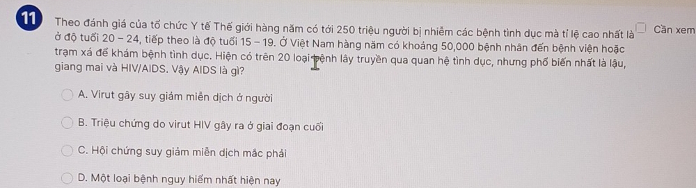 Theo đánh giá của tổ chức Y tế Thế giới hàng năm có tới 250 triệu người bị nhiễm các bệnh tình dục mà tỉ lệ cao nhất là Cần xem
ở độ tuổi 20 - 24, tiếp theo là độ tuổi 15 - 19. Ở Việt Nam hàng năm có khoảng 50,000 bệnh nhân đến bệnh viện hoặc
trạm xá để khám bệnh tình dục. Hiện có trên 20 loại tệnh lây truyền qua quan hệ tình dục, nhưng phố biến nhất là lậu,
giang mai và HIV/AIDS. Vậy AIDS là gì?
A. Virut gây suy giám miễn dịch ở người
B. Triệu chứng do virut HIV gây ra ở giai đoạn cuối
C. Hội chứng suy giảm miễn dịch mắc phải
D. Một loại bệnh nguy hiểm nhất hiện nay