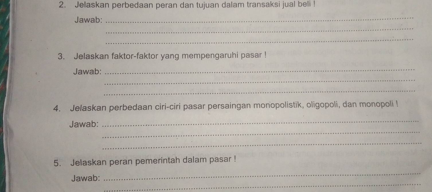 Jelaskan perbedaan peran dan tujuan dalam transaksi jual beli ! 
Jawab: 
_ 
_ 
_ 
3. Jelaskan faktor-faktor yang mempengaruhi pasar ! 
Jawab: 
_ 
_ 
_ 
4. Jelaskan perbedaan ciri-ciri pasar persaingan monopolistik, oligopoli, dan monopoli ! 
_ 
Jawab: 
_ 
_ 
5. Jelaskan peran pemerintah dalam pasar ! 
_ 
_ 
Jawab: