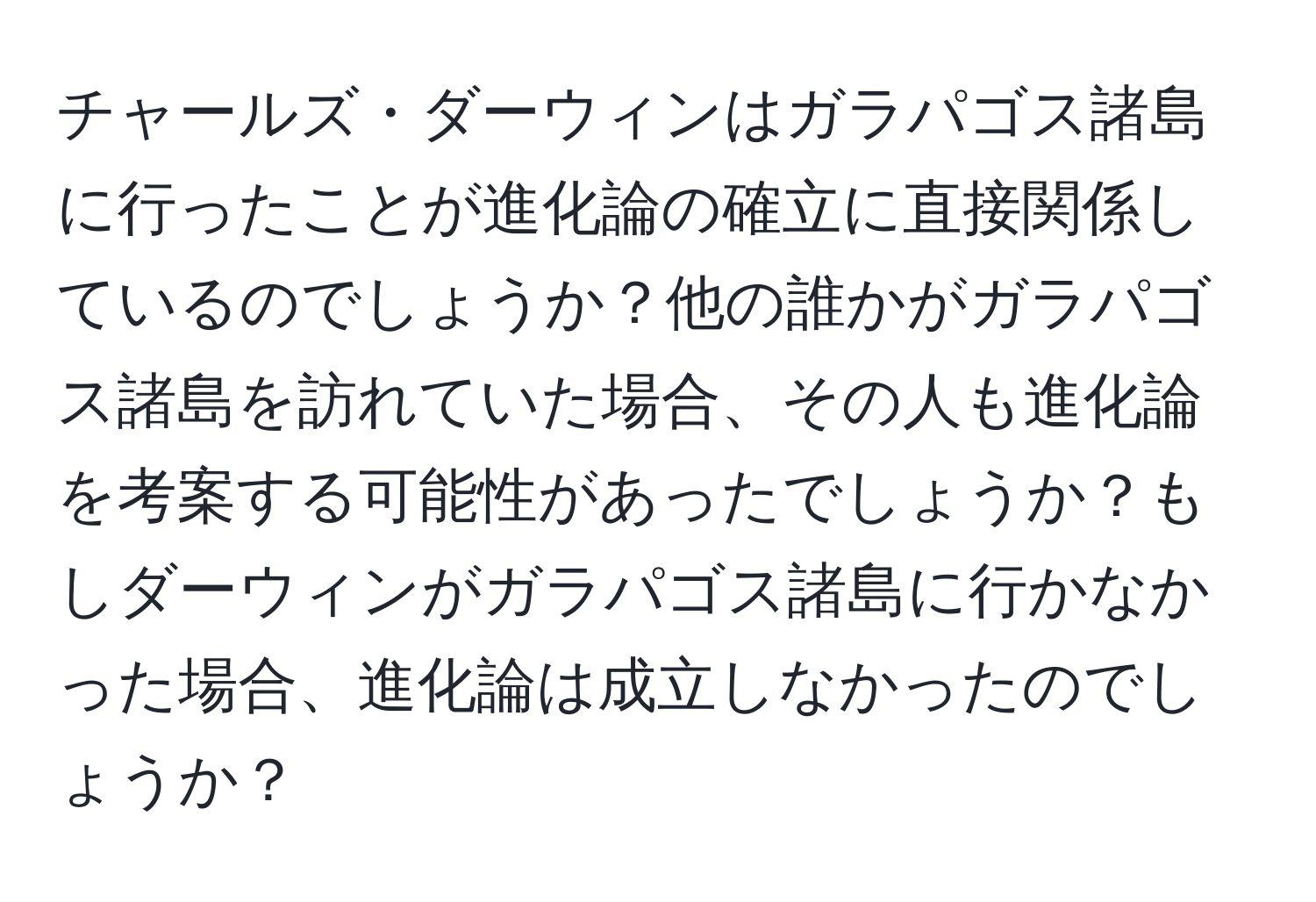 チャールズ・ダーウィンはガラパゴス諸島に行ったことが進化論の確立に直接関係しているのでしょうか？他の誰かがガラパゴス諸島を訪れていた場合、その人も進化論を考案する可能性があったでしょうか？もしダーウィンがガラパゴス諸島に行かなかった場合、進化論は成立しなかったのでしょうか？