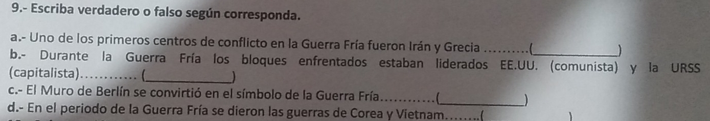 9.- Escriba verdadero o falso según corresponda. 
a.- Uno de los primeros centros de conflicto en la Guerra Fría fueron Irán y Grecia _ ) 
b.- Durante la Guerra Fría los bloques enfrentados estaban liderados EE.UU. (comunista) y la URSS 
(capitalista)_ .. (_ ) 
c.- El Muro de Berlín se convirtió en el símbolo de la Guerra Fría_ . (_ ) 
d.- En el periodo de la Guerra Fría se dieron las guerras de Corea y Vietnam_ 
1