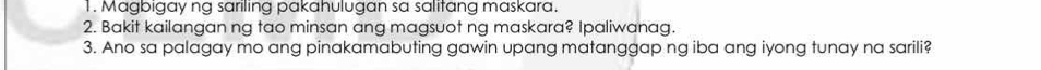 Magbigay ng sariling pakahulugan sa salitang maskara. 
2. Bakit kailangan ng tao minsan ang magsuot ng maskara? Ipaliwanag. 
3. Ano sa palagay mo ang pinakamabuting gawin upang matanggap ng iba ang iyong tunay na sarili?