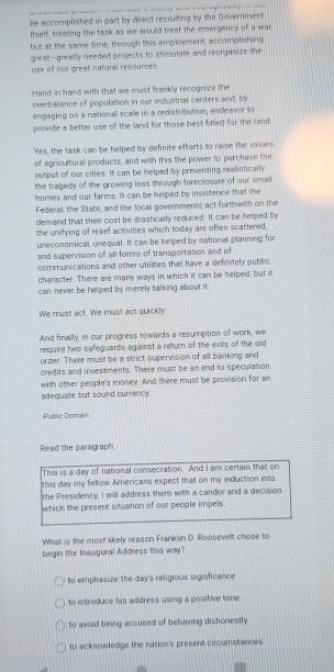 be accomplished in part by direct recruiting by the Goverment
Itself, treating the task as we would treat the emergency of a war
but at the same time, through this employment, accomolishing
great-greatly needed projects to stimulate and reorganize the
use of our great natural resources
Hand in hand with that we must frankly recognize the
overbalance of population in our industrial centers and, by
engaging on a national scale in a redistribution, endeaor to
provide a better use of the land for those best fitted for the land 
Yes, the task can be helped by definite efforts so raise the values
of agniculturall products, and with this the power to purchase the
output of our cities. It can be helped by preventing realistically
the trabedy of the growing loss through foreclosure of our small
homes and our farms. It can be helped by insistence that the
Federal, the State, and the local goverments act forthwith on the
demand that their cost be drastically reduced. It can be helped by
the unifying of relief activities which today are often scattered,
uneconomical, unequal. It can be helped by national planning for
and supervision of all forms of transportation and of
communications and other utilities that have a definitely public
character. There are many ways in which it can be helped, but it
can never be helped by merely talking about it.
We must act. We must act quickly
And finally, in our progress towards a resumption of work, we
require two safequards against a return of the evils of the old
order. There must be a strict supervision of all banking and
credits and investments. There must be an end to speculation
with other people's money. And there must be provision for an
adequate but sound currency
Public Doman
Read the paragraph.
This is a day of national consecration. And I am certain that on
this day my fellow Americans expect that on my induction into
the Presidency, I will address them with a candor and a decision
which the present situation of our people impels.
What is the most akely reason Franklin D. Roosevelt chose to
begin the Inaugural Address this way?
to emphasize the day's religious significance
to introduce his address using a positive tone
to avoid being accused of behaving dishonestly
to acknowledge the nation's present circomstances