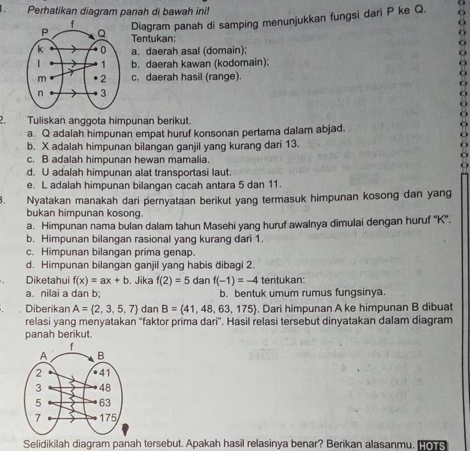 Perhatikan diagram panah di bawah ini!
Diagram panah di samping menunjukkan fungsi dari P ke Q.
Tentukan:
a. daerah asal (domain);
b. daerah kawan (kodomain);
c. daerah hasil (range).
2. Tuliskan anggota himpunan berikut.
a. Q adalah himpunan empat huruf konsonan pertama dalam abjad.
b. X adalah himpunan bilangan ganjil yang kurang dari 13.
c. B adalah himpunan hewan mamalia.
d. U adalah himpunan alat transportasi laut.
e. L adalah himpunan bilangan cacah antara 5 dan 11.
3. Nyatakan manakah dari pernyataan berikut yang termasuk himpunan kosong dan yang
bukan himpunan kosong.
a. Himpunan nama bulan dalam tahun Masehi yang huruf awalnya dimulai dengan huruf '' K ''.
b. Himpunan bilangan rasional yang kurang dari 1.
c. Himpunan bilangan prima genap.
d. Himpunan bilangan ganjil yang habis dibagi 2.
Diketahui f(x)=ax+b. Jika f(2)=5 dan f(-1)=-4 tentukan:
a. nilai a dan b; b. bentuk umum rumus fungsinya.
Diberikan A= 2,3,5,7 dan B= 41,48,63,175. Dari himpunan A ke himpunan B dibuat
relasi yang menyatakan “faktor prima dari”. Hasil relasi tersebut dinyatakan dalam diagram
panah berikut.
Selidikilah diagram panah tersebut. Apakah hasil relasinya benar? Berikan alasanmu. Hors