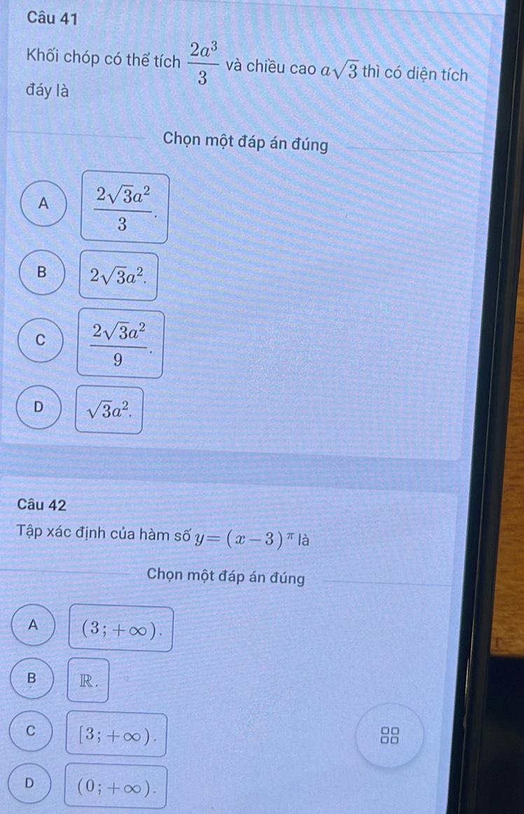 Khối chóp có thể tích  2a^3/3  và chiều cao asqrt(3) thì có diện tích
đáy là
Chọn một đáp án đúng
A  2sqrt(3)a^2/3 .
B 2sqrt(3)a^2.
C  2sqrt(3)a^2/9 .
D sqrt(3)a^2. 
Câu 42
Tập xác định của hàm số y=(x-3)^π  là
Chọn một đáp án đúng
A (3;+∈fty ).
B R.
C [3;+∈fty ). 
□□
□ □
D (0;+∈fty ).