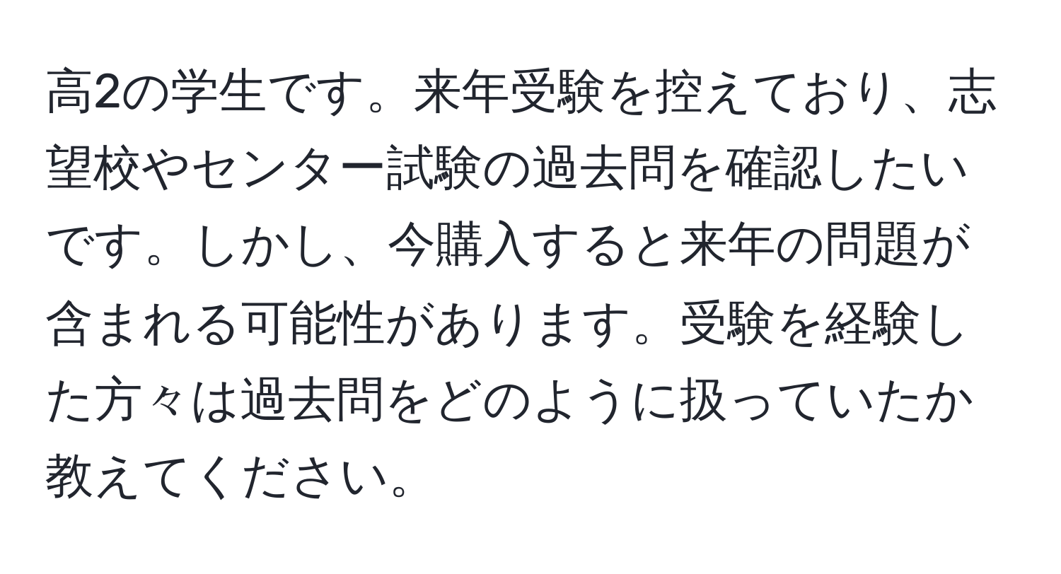 高2の学生です。来年受験を控えており、志望校やセンター試験の過去問を確認したいです。しかし、今購入すると来年の問題が含まれる可能性があります。受験を経験した方々は過去問をどのように扱っていたか教えてください。