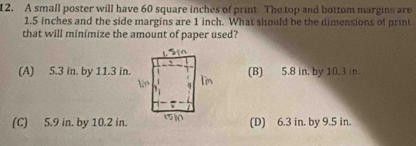 A small poster will have 60 square inches of print. The top and bottom margins are
1.5 inches and the side margins are 1 inch. What should be the dimensions of print
that will minimize the amount of paper used?
(A) 5.3 in, by 11.3 in.(B) 5.8 in. by 10.3 in.
(C) 5.9 in. by 10.2 in.(D) 6.3 in. by 9.5 in.