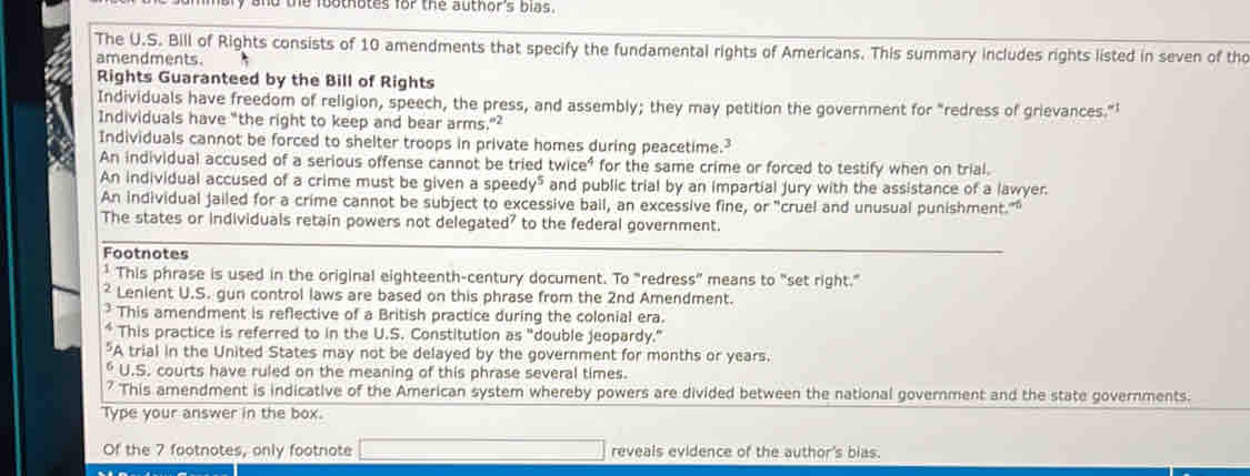 and the foothotes for the author's bias .
The U.S. Bill of Rights consists of 10 amendments that specify the fundamental rights of Americans. This summary includes rights listed in seven of tho
amendments.
Rights Guaranteed by the Bill of Rights
Individuals have freedom of religion, speech, the press, and assembly; they may petition the government for "redress of grievances."’
Individuals have "the right to keep and bear arms."²
Individuals cannot be forced to shelter troops in private homes during peacetime.
An individual accused of a serious offense cannot be tried tw ce° for the same crime or forced to testify when on trial.
An individual accused of a crime must be given a speedy" and public trial by an impartial jury with the assistance of a lawyer.
An individual jailed for a crime cannot be subject to excessive ball, an excessive fine, or "cruel and unusual punishment.""
The states or individuals retain powers not delegated' to the federal government.
Footnotes
* This phrase is used in the original eighteenth-century document. To "redress” means to "set right."
² Lenient U.S. gun control laws are based on this phrase from the 2nd Amendment.
This amendment is reflective of a British practice during the colonial era.
*This practice is referred to in the U.S. Constitution as "double jeopardy."
"A trial in the United States may not be delayed by the government for months or years.
* U.S. courts have ruled on the meaning of this phrase several times.
a This amendment is indicative of the American system whereby powers are divided between the national government and the state governments.
Type your answer in the box.
Of the 7 footnotes, only footnote reveals evidence of the author's bias.