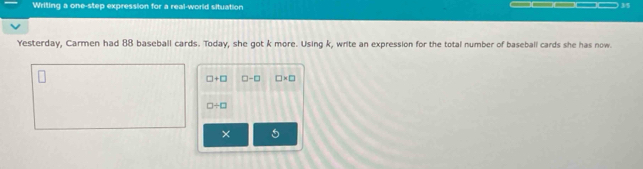 Writing a one-step expression for a real-world situation 
15 
Yesterday, Carmen had 88 baseball cards. Today, she got k more. Using k, write an expression for the total number of baseball cards she has now.
□ +□ □ -□ □ * □
□ / □
×