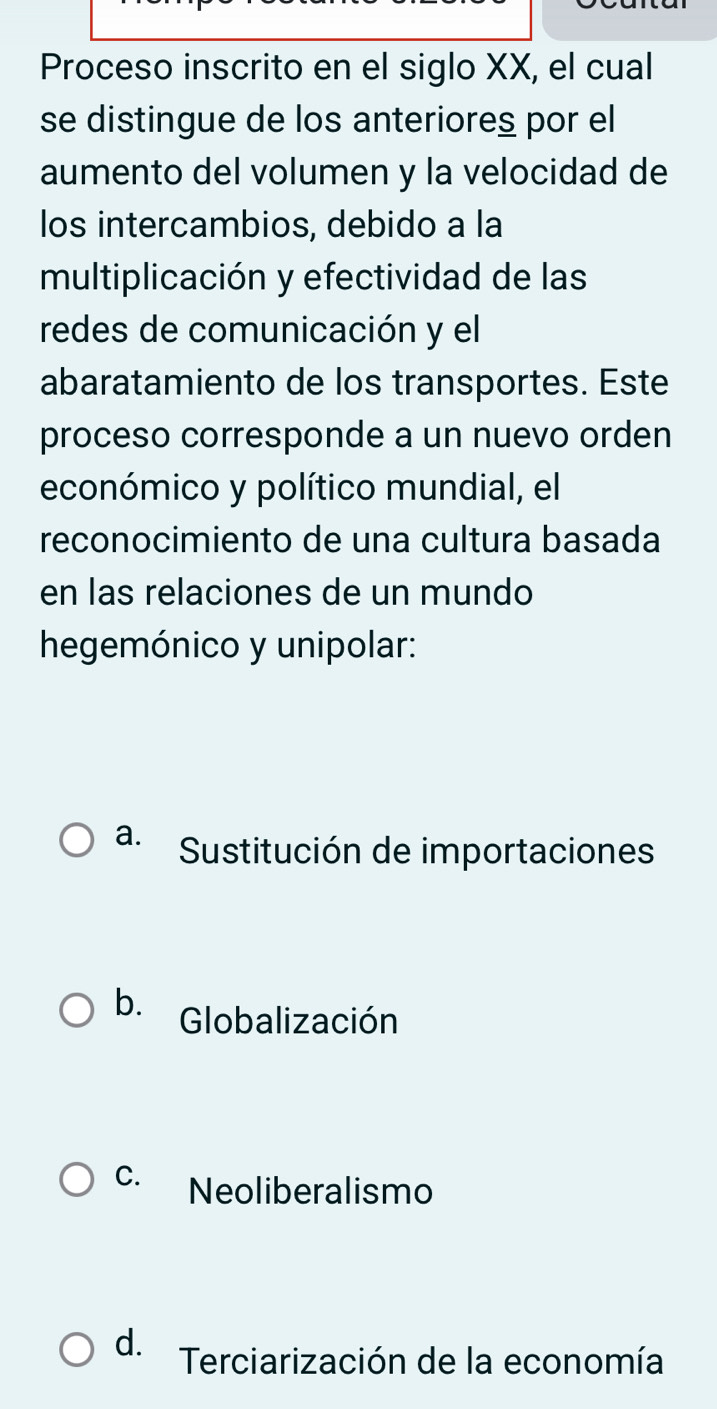 Proceso inscrito en el siglo XX, el cual
se distingue de los anteriores por el
aumento del volumen y la velocidad de
los intercambios, debido a la
multiplicación y efectividad de las
redes de comunicación y el
abaratamiento de los transportes. Este
proceso corresponde a un nuevo orden
económico y político mundial, el
reconocimiento de una cultura basada
en las relaciones de un mundo
hegemónico y unipolar:
a. Sustitución de importaciones
b. Globalización
C. Neoliberalismo
d. Terciarización de la economía