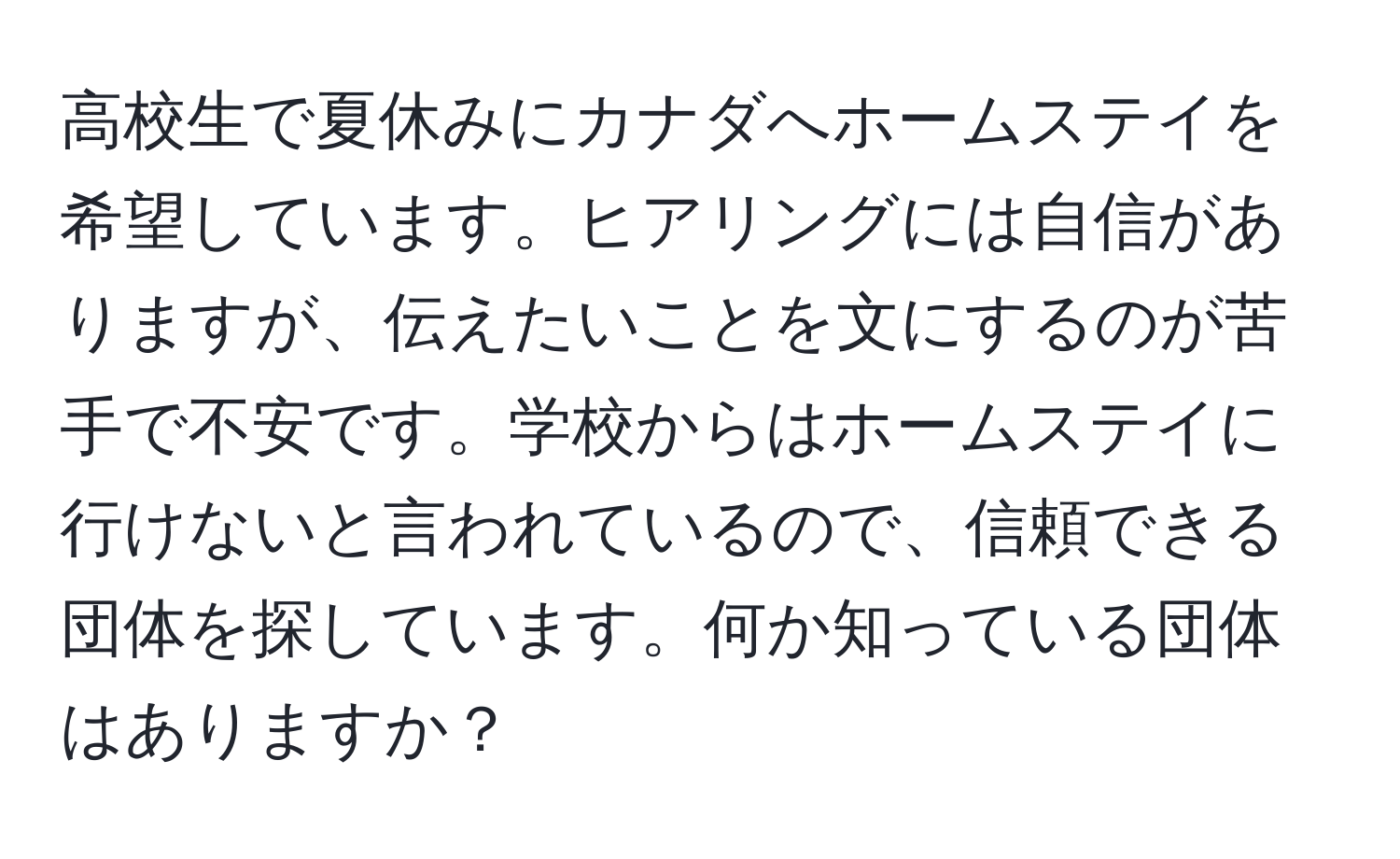 高校生で夏休みにカナダへホームステイを希望しています。ヒアリングには自信がありますが、伝えたいことを文にするのが苦手で不安です。学校からはホームステイに行けないと言われているので、信頼できる団体を探しています。何か知っている団体はありますか？