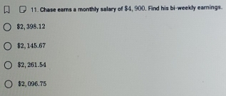 Chase eams a monthly salary of $4, 900. Find his bi-weekly earnings.
$2, 398.12
$2, 145.67
$2, 261.54
$2, 096.75