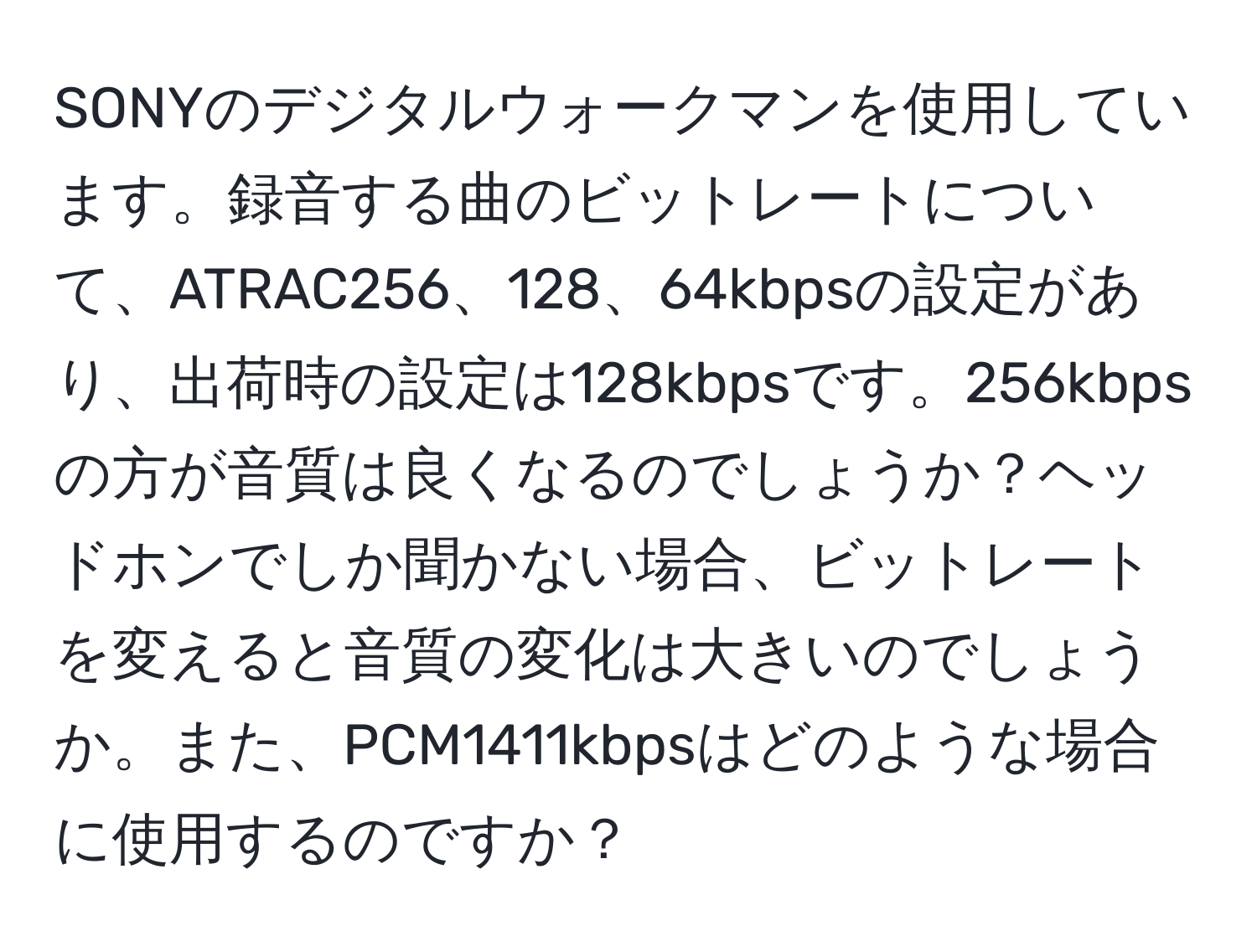 SONYのデジタルウォークマンを使用しています。録音する曲のビットレートについて、ATRAC256、128、64kbpsの設定があり、出荷時の設定は128kbpsです。256kbpsの方が音質は良くなるのでしょうか？ヘッドホンでしか聞かない場合、ビットレートを変えると音質の変化は大きいのでしょうか。また、PCM1411kbpsはどのような場合に使用するのですか？