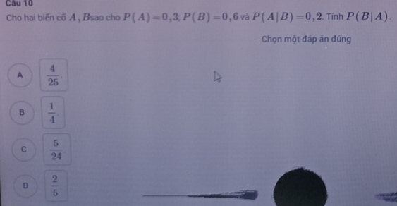 Cho hai biến cố A , Bsao cho P(A)=0,3; P(B)=0,6 và P(A|B)=0,2. Tính P(B|A). 
Chọn một đáp án đúng
A  4/25 .
B  1/4 
C  5/24 
D  2/5 