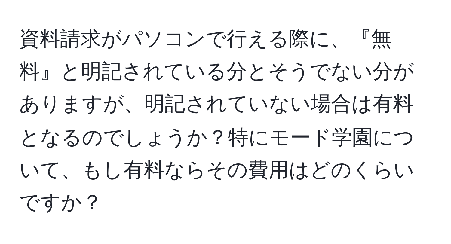 資料請求がパソコンで行える際に、『無料』と明記されている分とそうでない分がありますが、明記されていない場合は有料となるのでしょうか？特にモード学園について、もし有料ならその費用はどのくらいですか？