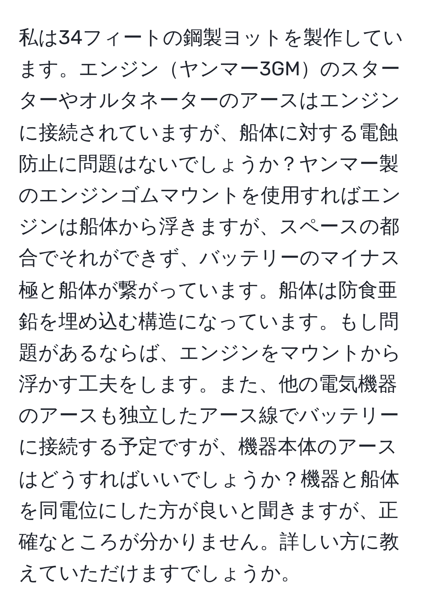 私は34フィートの鋼製ヨットを製作しています。エンジンヤンマー3GMのスターターやオルタネーターのアースはエンジンに接続されていますが、船体に対する電蝕防止に問題はないでしょうか？ヤンマー製のエンジンゴムマウントを使用すればエンジンは船体から浮きますが、スペースの都合でそれができず、バッテリーのマイナス極と船体が繋がっています。船体は防食亜鉛を埋め込む構造になっています。もし問題があるならば、エンジンをマウントから浮かす工夫をします。また、他の電気機器のアースも独立したアース線でバッテリーに接続する予定ですが、機器本体のアースはどうすればいいでしょうか？機器と船体を同電位にした方が良いと聞きますが、正確なところが分かりません。詳しい方に教えていただけますでしょうか。