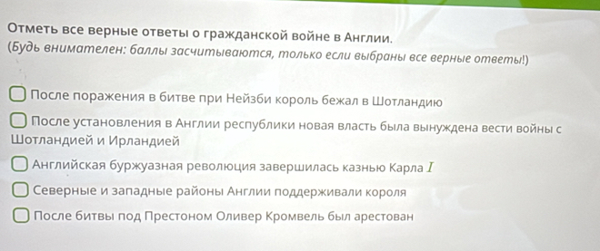 ОΟтметь все верные ответыι о гражданской войне в Англии. 
(Будь внимателен: баллы засчитываются, только если выбраны все верные ответы!) 
После лоражения вбитве πри Нейзби корольбежал вШотландию 
После установления в Англии республики новая власть была вынуждена вести войны с 
Шотландией и Ирландией 
Английская буржуазная революция завершилась казнью Κарла Ι 
Северные и заπадные районы Англии πоддерживали короля 
После битвβьеαπод Πрестоном Оливер Κромвель быел арестован