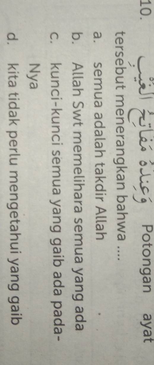 Potongan ayat
tersebut menerangkan bahwa ....
a. semua adalah takdir Allah
b. Allah Swt memelihara semua yang ada
c. kunci-kunci semua yang gaib ada pada-
Nya
d. kita tidak perlu mengetahui yang gaib