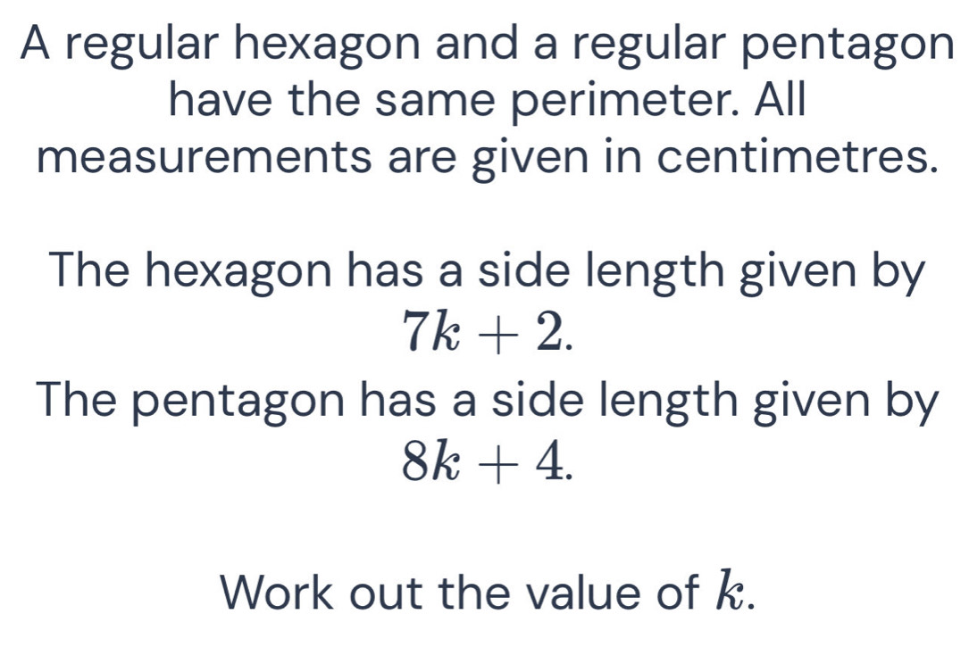 A regular hexagon and a regular pentagon 
have the same perimeter. All 
measurements are given in centimetres. 
The hexagon has a side length given by
7k+2. 
The pentagon has a side length given by
8k+4. 
Work out the value of k.