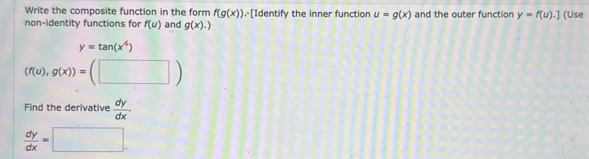 Write the composite function in the form f(g(x)). [Identify the inner function u=g(x) and the outer function y=f(u).] (Use 
non-identity functions for f(u) and g(x).)
y=tan (x^4)
(f(u),g(x))=( :(□ )
Find the derivative  dy/dx .
 dy/dx =□