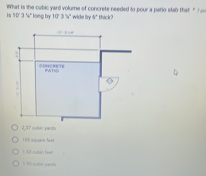 What is the cubic yard volume of concrete needed to pour a patio slab that *7 
is 10' 3^(1/4'' long by 10'3')/_4^('') wide by 6'' thick?
237 cubic yards
105 square feet
1.53 cubic feet
1 95 cubic yards