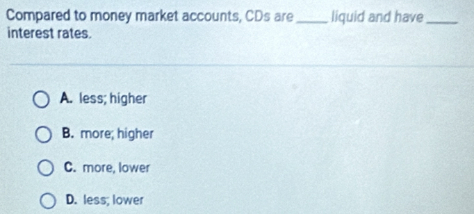 Compared to money market accounts, CDs are_ liquid and have_
interest rates.
A. less; higher
B. more; higher
C. more, lower
D. less; lower