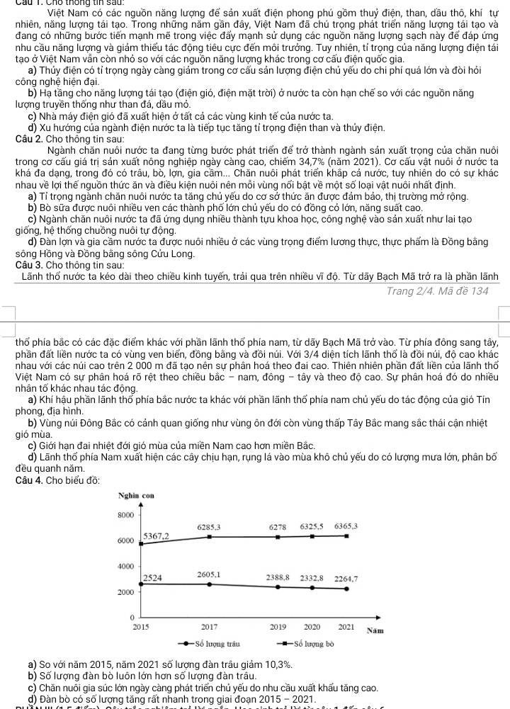 Cầu 1. Cho thống tin sau:
Việt Nam có các nguồn năng lượng để sản xuất điện phong phú gồm thuỷ điện, than, dầu thô, khí tự
nhiên, năng lượng tái tạo. Trong những năm gần đây, Việt Nam đã chú trọng phát triển năng lượng tái tạo và
đang có những bước tiến mạnh mẽ trong việc đẩy mạnh sử dụng các nguồn năng lượng sạch này để đáp ứng
nhu cầu năng lượng và giảm thiểu tác động tiêu cực đến môi trưởng. Tuy nhiên, tí trọng của năng lượng điện tái
tạo ở Việt Nam vẫn còn nhỏ so với các nguồn năng lượng khác trong cơ cấu điện quốc gia.
a) Thủy điện có tỉ trọng ngày càng giám trong cơ cấu sản lượng điện chủ yếu do chi phí quá lớn và đòi hỏi
công nghệ hiện đại.
b) Hạ tầng cho năng lượng tái tạo (điện gió, điện mặt trời) ở nước ta còn hạn chế so với các nguồn năng
lượng truyền thống như than đá, dầu mỏ.
c) Nhà máy điện gió đã xuất hiện ở tất cả các vùng kinh tế của nước ta.
d) Xu hướng của ngành điện nước ta là tiếp tục tăng tỉ trọng điện than và thủy điện.
Câu 2. Cho thông tin sau:
Ngành chăn nuôi nước ta đang từng bước phát triển để trở thành ngành sản xuất trọng của chăn nuôi
trong cơ cấu giá trị sản xuất nông nghiệp ngày càng cao, chiếm 34,7% (năm 2021). Cơ cấu vật nuôi ở nước ta
khá đa dạng, trong đó có trâu, bồ, lợn, gia cầm... Chăn nuôi phát triển khắp cả nước, tuy nhiên do có sự khác
nhau về lợi thế nguồn thức ăn và điều kiện nuôi nên mỗi vùng nổi bật về một số loại vật nuôi nhất định.
a) Tỉ trọng ngành chăn nuôi nước ta tăng chủ yếu do cơ sở thức ăn được đảm bảo, thị trường mở rộng.
b) Bò sữa được nuôi nhiều ven các thành phố lớn chủ yếu do có đồng có lớn, năng suất cao.
c) Ngành chăn nuôi nước ta đã ứng dụng nhiều thành tựu khoa học, công nghệ vào sản xuất như lai tạo
giống, hệ thống chuồng nuôi tự động
d) Đàn lợn và gia cầm nước ta được nuôi nhiều ở các vùng trọng điểm lương thực, thực phẩm là Đồng bằng
sông Hồng và Đồng bằng sông Cứu Long.
Câu 3. Cho thông tin sau:
Lãnh thổ nước ta kéo dài theo chiều kinh tuyến, trải qua trên nhiều vĩ độ. Từ dãy Bạch Mã trở ra là phần lãnh
Trang 2/4. Mã đề 134
thổ phía bắc có các đặc điểm khác với phần lãnh thổ phía nam, từ dãy Bạch Mã trở vào. Từ phía đông sang tây,
phần đất liền nước ta có vùng ven biển, đồng bằng và đồi núi. Với 3/4 diện tích lãnh thố là đồi núi, độ cao khác
nhau với các núi cao trên 2 000 m đã tao nên sư phân hoá theo đai cao. Thiên nhiên phần đất liền của lãnh thổ
Việt Nam có sự phân hoá rõ rệt theo chiều bắc - nam, đông - tây và theo độ cao. Sự phân hoá đó do nhiều
nhân tố khác nhau tác động
a) Khí hậu phần lãnh thổ phía bắc nước ta khác với phần lãnh thổ phía nam chủ yếu do tác động của gió Tín
phong, địa hình.
b) Vùng núi Đông Bắc có cánh quan giống như vùng ôn đới còn vùng thấp Tây Bắc mang sắc thái cận nhiệt
gió mùa.
c) Giới hạn đai nhiệt đới gió mùa của miền Nam cao hơn miền Bắc.
d) Lãnh thổ phía Nam xuất hiện các cây chịu hạn, rụng lá vào mùa khô chủ yếu do có lượng mưa lớn, phân bố
đều quanh năm.
Câu 4. Cho biểu đồ:
a) So với năm 2015, năm 2021 số lượng đàn trâu giảm 10,3%.
b) Số lượng đàn bò luôn lớn hơn số lượng đàn trâu.
c) Chăn nuổi gia súc lớn ngày càng phát triển chủ yếu do nhu cầu xuất khẩu tăng cao.
d) Đàn bò có số lượng tăng rất nhanh trong giai đoạn 2015 - 2021.