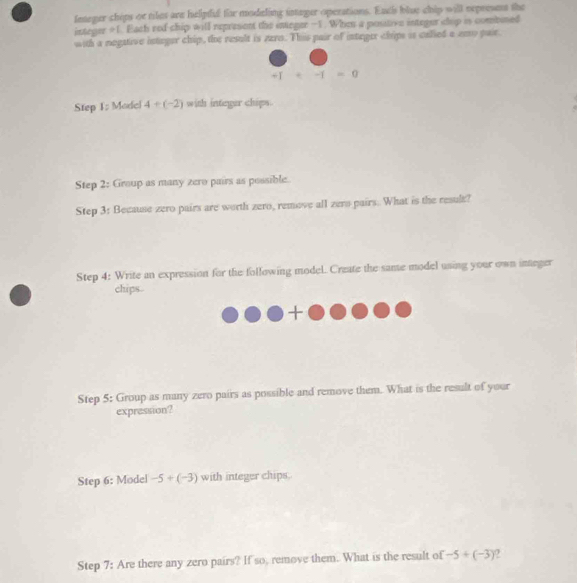 feteger chips or tiles are helpff for modeling intager operations. Ents blue chip will represet the 
integer + 1. Each red chip will represent the integer -1. When a postive integer chip is combined 
with a negative integer chip, the result is zero. This pair of integer chips is calied a amy pair.
+-1=0
Step 1 : Modcl 4+(-2) with integer chips. 
Step 2: Group as many zero pairs as possible. 
Step 3 : Because zero pairs are worth zero, remove all zero pairs. What is the result? 
Step 4: Write an expression for the following model. Create the same model using your own integer 
chips. 
Step 5: Group as many zero pairs as possible and remove them. What is the result of your 
expression? 
Step 6: Model -5+(-3) with integer chips. 
Step 7: Are there any zero pairs? If so, remove them. What is the result of -5+(-3) 0