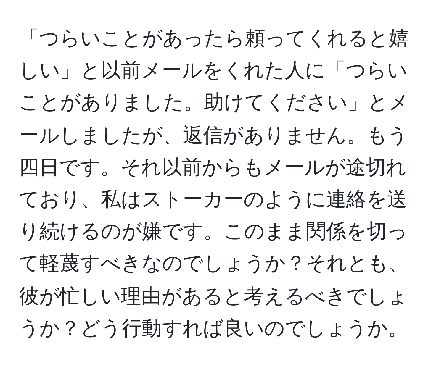 「つらいことがあったら頼ってくれると嬉しい」と以前メールをくれた人に「つらいことがありました。助けてください」とメールしましたが、返信がありません。もう四日です。それ以前からもメールが途切れており、私はストーカーのように連絡を送り続けるのが嫌です。このまま関係を切って軽蔑すべきなのでしょうか？それとも、彼が忙しい理由があると考えるべきでしょうか？どう行動すれば良いのでしょうか。