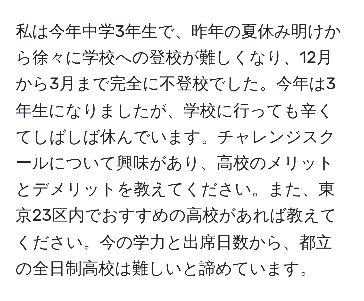 私は今年中学3年生で、昨年の夏休み明けから徐々に学校への登校が難しくなり、12月から3月まで完全に不登校でした。今年は3年生になりましたが、学校に行っても辛くてしばしば休んでいます。チャレンジスクールについて興味があり、高校のメリットとデメリットを教えてください。また、東京23区内でおすすめの高校があれば教えてください。今の学力と出席日数から、都立の全日制高校は難しいと諦めています。