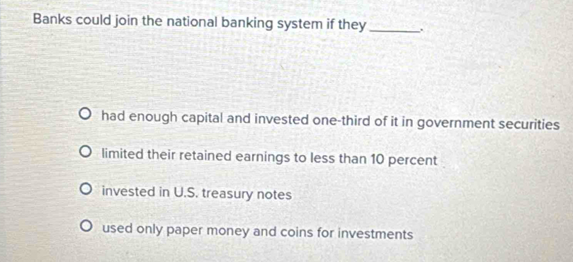 Banks could join the national banking system if they_
had enough capital and invested one-third of it in government securities
limited their retained earnings to less than 10 percent
invested in U.S. treasury notes
used only paper money and coins for investments