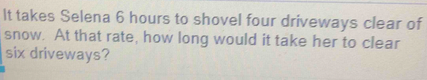 It takes Selena 6 hours to shovel four driveways clear of 
snow. At that rate, how long would it take her to clear 
six driveways?