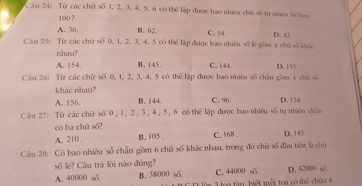 Từ các chữ số 1, 2, 3, 4, 5, 6 có thể lập được bao nhiêu chữ số tự nhiên bé hơn
100 ?
A. 36. B. 62. C. 54. D. 42.
Câu 25: Từ các chữ số 0, 1, 2, 3, 4, 5 có thể lập được bao nhiêu số lẻ gồm 4 chữ số khác
nhau?
A. 154. B. 145. C. 144. D. 155.
Câu 26: Từ các chữ số 0, 1, 2, 3, 4, 5 có thể lập được bao nhiêu số chẵn gồm 4 chữ số
khác nhau?
A. 156. B. 144. C. 96. D. 134.
Câu 27: Từ các chữ số 0 , 1, 2 , 3 , 4 , 5 , 6 có thể lập được bao nhiêu số tự nhiên chẵn
có ba chữ số?
A. 210. B. 105.
C. 168. D. 145.
Câu 28: Có bao nhiêu sỗ chẵn gồm 6 chữ số khác nhau, trong đó chữ số đầu tiên là chữ
số lẻ? Câu trả lời nào đúng?
A. 40000 số. B. 38000 số. C. 44000 số. D. 42000 số.
lên 3 toa tàu, biết mỗi toa có thể chứa 4