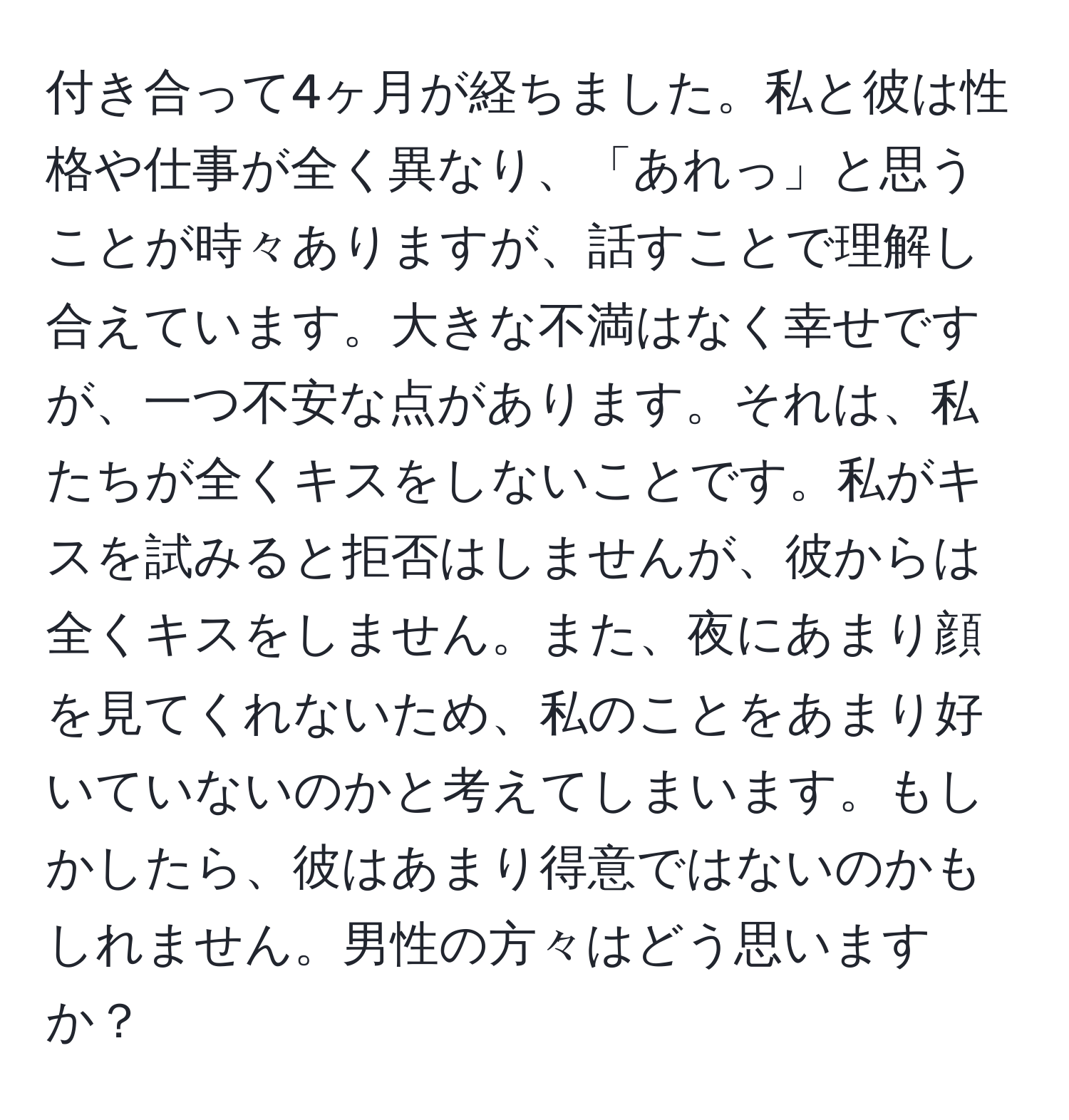 付き合って4ヶ月が経ちました。私と彼は性格や仕事が全く異なり、「あれっ」と思うことが時々ありますが、話すことで理解し合えています。大きな不満はなく幸せですが、一つ不安な点があります。それは、私たちが全くキスをしないことです。私がキスを試みると拒否はしませんが、彼からは全くキスをしません。また、夜にあまり顔を見てくれないため、私のことをあまり好いていないのかと考えてしまいます。もしかしたら、彼はあまり得意ではないのかもしれません。男性の方々はどう思いますか？