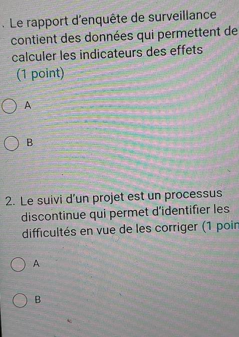 Le rapport d'enquête de surveillance
contient des données qui permettent de
calculer les indicateurs des effets
(1 point)
A
B
2. Le suivi d’un projet est un processus
discontinue qui permet d'identifier les
difficultés en vue de les corriger (1 poir
A
B