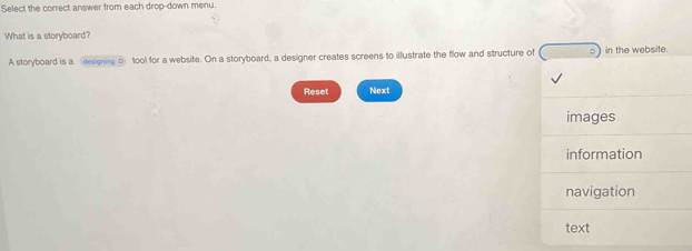 Select the correct answer from each drop-down menu. 
What is a storyboard? 
A storyboard is a designing o tool for a website. On a storyboard, a designer creates screens to illustrate the flow and structure of in the website. 
Reset Next 
images 
information 
navigation 
text