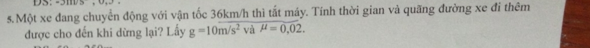 DS; -2111/5
s.Một xe đang chuyển động với vận tốc 36km/h thì tắt máy. Tính thời gian và quãng đường xe đi thêm 
được cho đến khi dừng lại? Lấy g=10m/s^2 và mu =0,02.