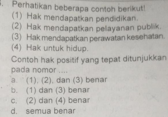 Perhatikan beberapa contoh berikut!
(1) Hak mendapatkan pendidikan.
(2) Hak mendapatkan pelayanan publik.
(3) Hak mendapatkan perawatan kesehatan.
(4) Hak untuk hidup.
Contoh hak positif yang tepat ditunjukkan
pada nomor ....
a. (1), (2), dan (3) benar
b. (1) dan (3) benar
c. (2) dan (4) benar
d. semua benar