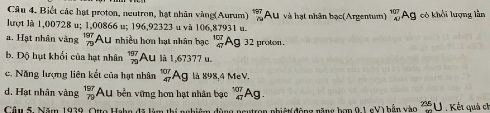 Biết các hạt proton, neutron, hạt nhân vàng(Aurum) beginarrayr 197 79endarray Au và hạt nhân bạc(Argentum) _(47)^(107)Ag có khối lượng lần
lượt là 1,00728 u; 1,00866 u; 196,92323 u và 106,87931 u.
a. Hạt nhân vàng beginarrayr 197 79endarray Au nhiều hơn hạt nhân bạc beginarrayr 107 47endarray Ag 32 proton.
b. Độ hụt khối của hạt nhân beginarrayr 197 79endarray Au là 1,67377 u.
c. Năng lượng liên kết của hạt nhân _(47)^(107)Ag là 898,4 MeV.
d. Hạt nhân vàng beginarrayr 197 79endarray Au bền vững hơn hạt nhân bạc _(47)^(107)Ag. 
Câu 5. Năm 1939, Otto Hahn đã làm thí nghiêm dùng neutron nhiệt(động năng hơn 0,1 eV) bắn vào _(90)^(235)U. Kết quả ch