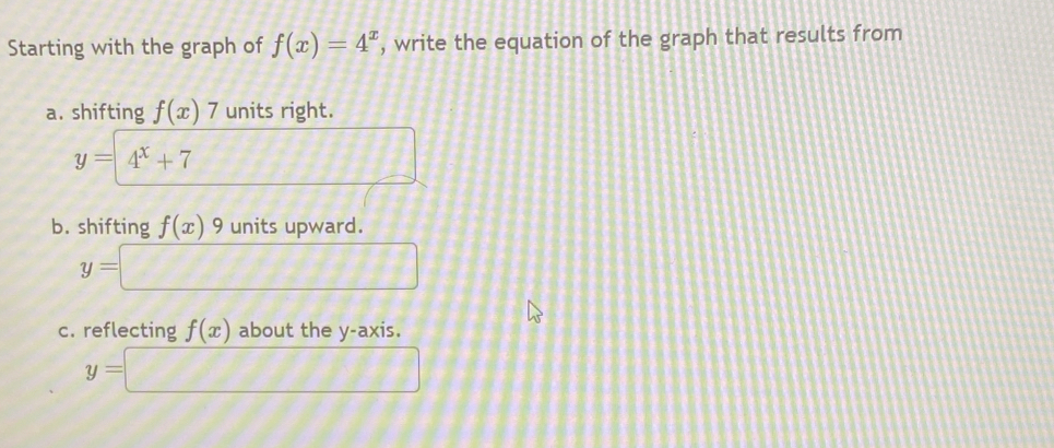 Starting with the graph of f(x)=4^x , write the equation of the graph that results from 
a. shifting f(x)7 units right.
y=4^x+7
_ 11 
b. shifting f(x) y units upward.
y=□
c. reflecting f(x) about the y-axis.
y=□