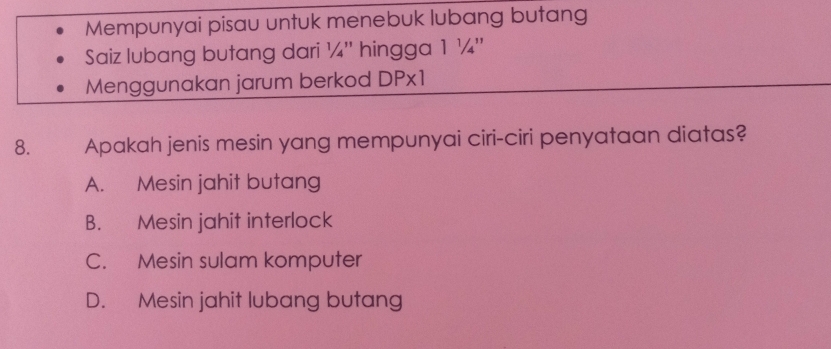 Mempunyai pisau untuk menebuk lubang butang
Saiz lubang butang dari ¼'' hingga 1 ¼ ''
Menggunakan jarum berkod DPx1
8. Apakah jenis mesin yang mempunyai ciri-ciri penyataan diatas?
A. Mesin jahit butang
B. Mesin jahit interlock
C. Mesin sulam komputer
D. Mesin jahit lubang butang