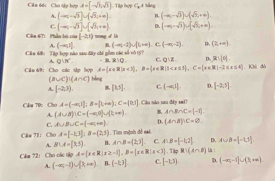 Cho tập hợp A=[-sqrt(3);sqrt(5)). Tập hợp C_RA bàng
A. (-∈fty ;-sqrt(3)]∪ (sqrt(5);+∈fty ). (-∈fty ;-sqrt(3))∪ (sqrt(5);+∈fty ).
B.
C. (-∈fty ;-sqrt(3)]∪ [sqrt(5);+∈fty ). (-∈fty ;-sqrt(3))∪ [sqrt(5);+∈fty ).
D.
Câu 67: Phần bù của [-2;1) trong d là
A. (-∈fty ;1]. B. (-∈fty ;-2)∪ [1;+∈fty ) C. (-∈fty ;-2). D. (2;+∈fty ).
Câu 68: Tập hợp nào sau đây chi gồm các số vô tỷ?
A. Q|N^*. B. R|Q. C. Q  Z . D. R/ 0 .
Câu 69: Cho các tập hợp A= x∈ R|x<3 ,B= x∈ R|1 . Khi đó
(B∪ C)|(A∩ C) bằng
A. [-2;3). [3;5]. (-∈fty ;1]. D. [-2;5].
B.
C.
Câu 70: Cho A=(-∈fty ;1];B=[1;+∈fty );C=(0;1]. Câu nào sau đây sai?
A. (A∪ B)∪ C=(-∈fty ;0]∪ (1;+∈fty ). B. A∩ B∩ C= -1 .
D.
C. A∪ B∪ C=(-∈fty ;+∈fty ). (A∩ B)|C=varnothing .
Câu 71: Cho A=[-1;3];B=(2;5). Tìm mệnh đề sai.
A. B∪ A=[3;5). B. A∩ B=(2;3]. C. A∪ B=[-1;2]. D. A∪ B=[-1;5].
Câu 72: Cho các tập A= x∈ R|x≥ -1 ,B= x∈ R|x<3. Tập Rvee (A∩ B) là :
A. (-∈fty ;-1)∪ [3;+∈fty ). B. (-1;3]. C. [-1;3). D. (-∈fty ;-1]∪ (3;+∈fty ).