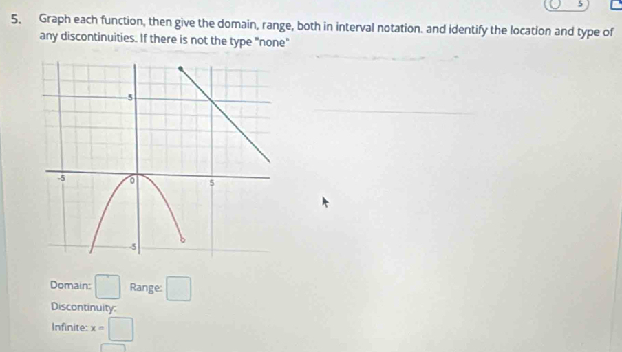 5 
5. Graph each function, then give the domain, range, both in interval notation. and identify the location and type of 
any discontinuities. If there is not the type "none" 
Domain: □ Range: □ 
Discontinuity 
Infinite: x=□