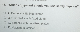 codon
16. Which equipment should you use safety clips on?
A. Barbells with fixed plates
B. Dumbbells with fixed plates
C. Barbells with non-fixed plates
D. Machine exercises