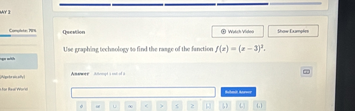 AY 2 
Complete: 70% Question Watch Video Show Examples 
Use graphing technology to find the range of the function f(x)=(x-3)^2. 
nge with 
(Algebraically) Answer Attempt 1 out of 2 
for Real World Submit Answer 
or U ∞ < > S 2 [, ] [, ) (, ] (, )