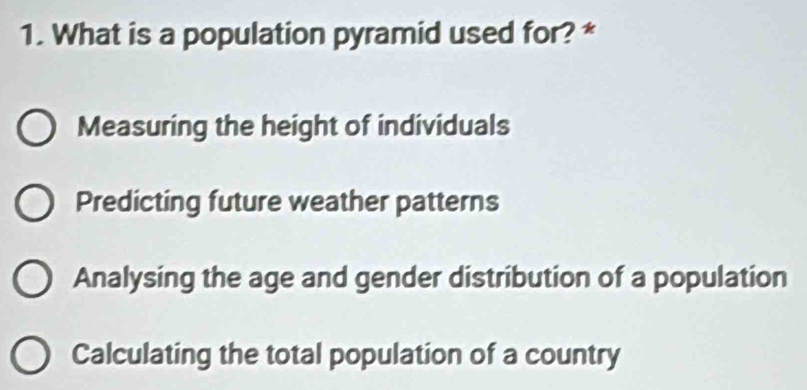 What is a population pyramid used for? *
Measuring the height of individuals
Predicting future weather patterns
Analysing the age and gender distribution of a population
Calculating the total population of a country