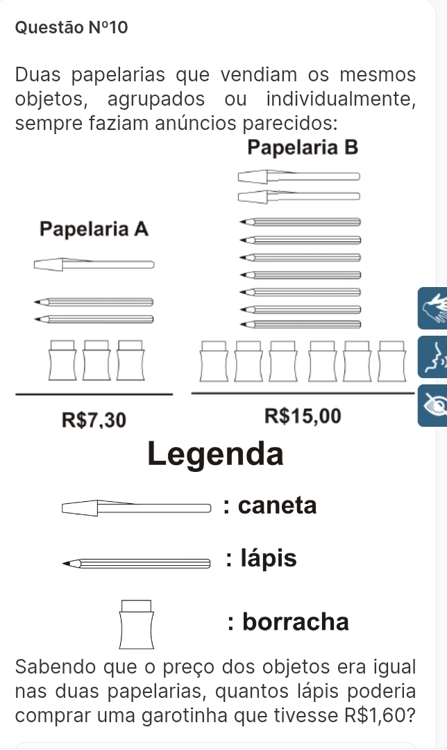 Questão N° 10 
Duas papelarias que vendiam os mesmos 
objetos, agrupados ou individualmente, 
sempre faziam anúncios parecidos: 
Papelaria B 
Papelaria A
R$7,30 R$15,00
Legenda 
: caneta 
: Iápis 
: borracha 
Sabendo que o preço dos objetos era igual 
nas duas papelarias, quantos lápis poderia 
comprar uma garotinha que tivesse R$1,60?