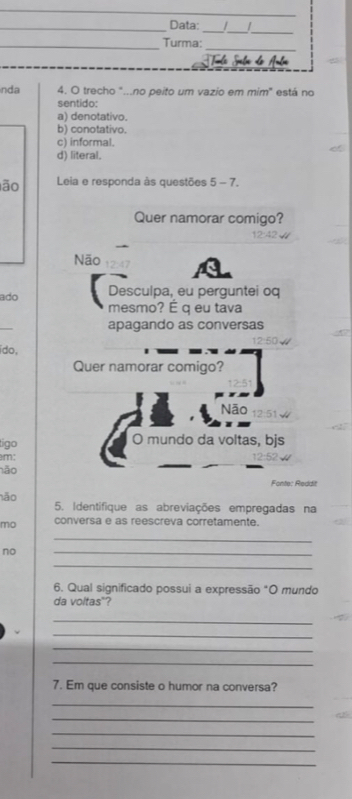 Data:
_
_Turma:
nda 4. O trecho "...no peito um vazio em mim" está no
sentido:
a) denotativo.
b) conotativo.
c) informal.
d) literal,
lão Leia e responda às questões 5 - 7.
Quer namorar comigo?
12:42
Não a
ado Desculpa, eu perguntei oq
mesmo? É q eu tava
_
apagando as conversas
12:50 /
ido,
Quer namorar comigo?
12:51
Nāo 12:51√
tigo O mundo da voltas, bjs
m;
não
Fonte: Reddit
não 5. Identifique as abreviações empregadas na
mo conversa e as reescreva corretamente.
_
no
_
_
6. Qual significado possui a expressão "O mundo
da voltas"?
_
_
_
_
7. Em que consiste o humor na conversa?
_
_
_
_
_