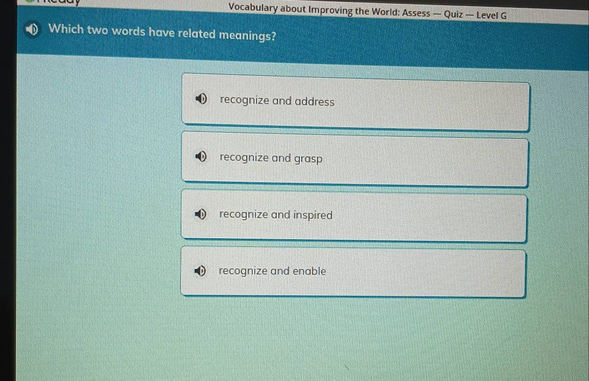 Vocabulary about Improving the World: Assess — Quiz — Level G
Which two words have related meanings?
recognize and address
recognize and grasp
recognize and inspired
recognize and enable